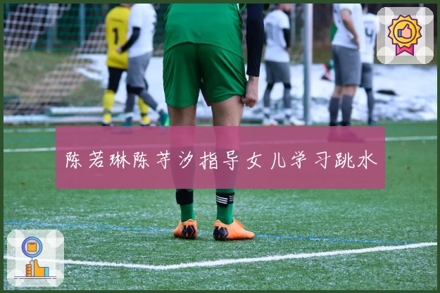 陈若琳陈芋汐指导女儿学习跳水