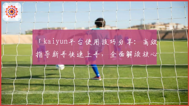 「kaiyun平台使用技巧分享：高效指导新手快速上手，全面解读核心功能亮点」