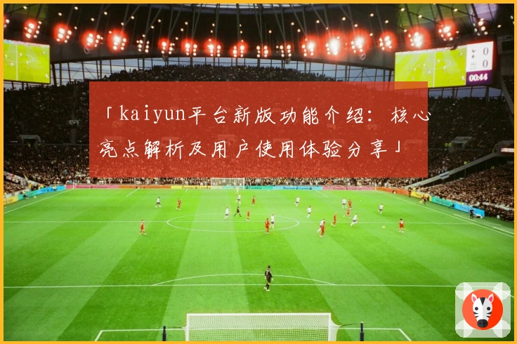 「kaiyun平台新版功能介绍：核心亮点解析及用户使用体验分享」