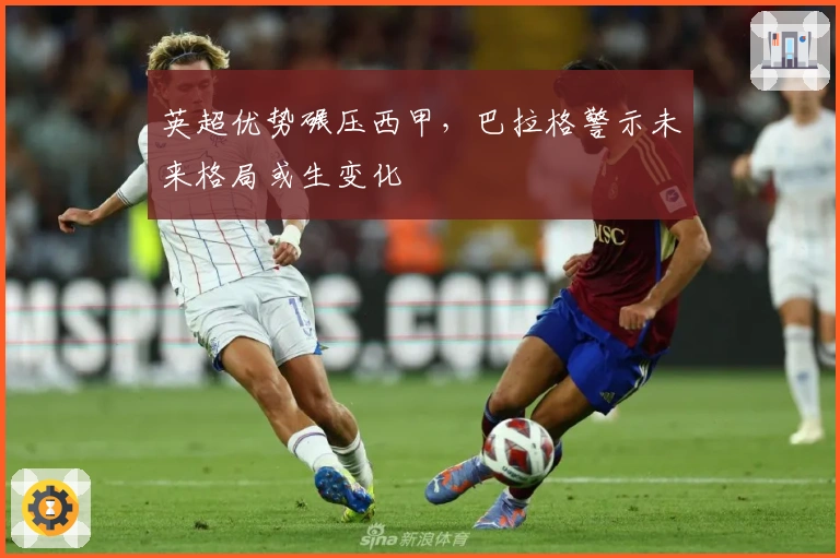 英超优势碾压西甲，巴拉格警示未来格局或生变化