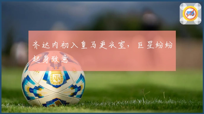 齐达内初入皇马更衣室，巨星纷纷起身致意